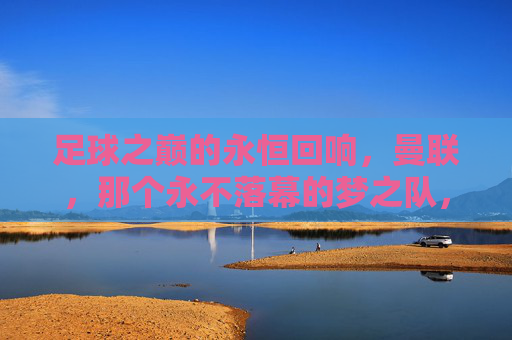 足球之巅的永恒回响,曼联,那个永不落幕的梦之队,足球之巅的永恒回响,曼联,那个永不落幕的梦之队