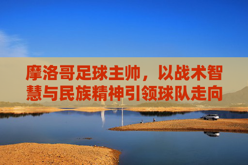 摩洛哥足球主帅，以战术智慧与民族精神引领球队走向世界舞台，以战术智慧与民族精神，摩洛哥主帅引领球队走向世界舞台