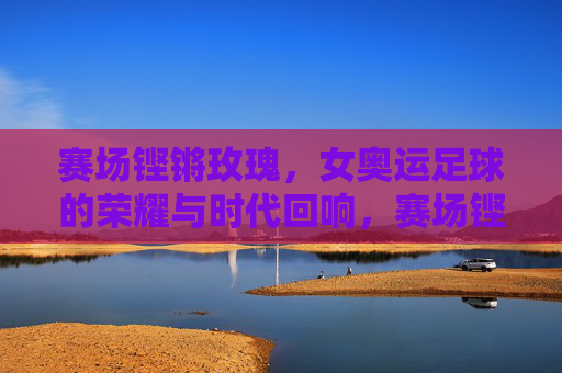 赛场铿锵玫瑰，女奥运足球的荣耀与时代回响，赛场铿锵玫瑰，女奥运足球的荣耀与时代回响