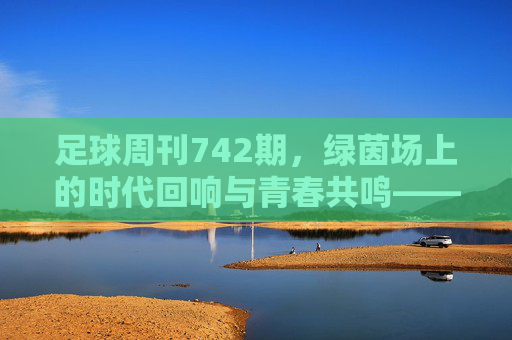 足球周刊742期，绿茵场上的时代回响与青春共鸣——从经典对决到当下足球的传承与变革，足球周刊742期，绿茵场上的时代回响与青春共鸣——从经典对决到当下足球的传承与变革