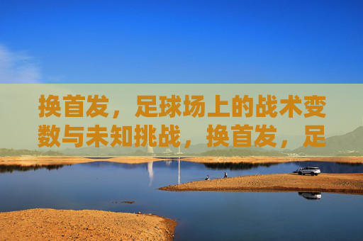 换首发，足球场上的战术变数与未知挑战，换首发，足球场上的战术变数与未知挑战