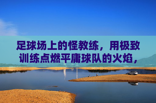 足球场上的怪教练,用极致训练点燃平庸球队的火焰,足球场上的怪教练,用极致训练点燃平庸球队的火焰