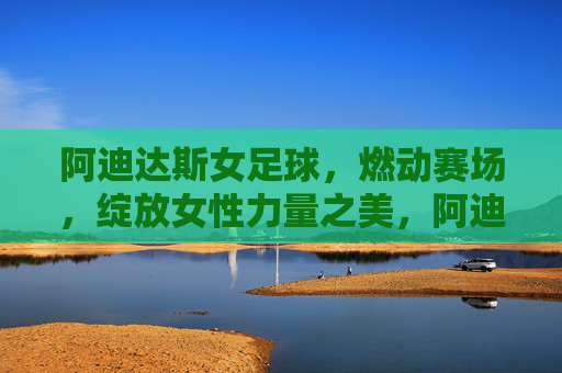 阿迪达斯女足球,燃动赛场,绽放女性力量之美,阿迪达斯女足球,燃动赛场,绽放女性力量之美