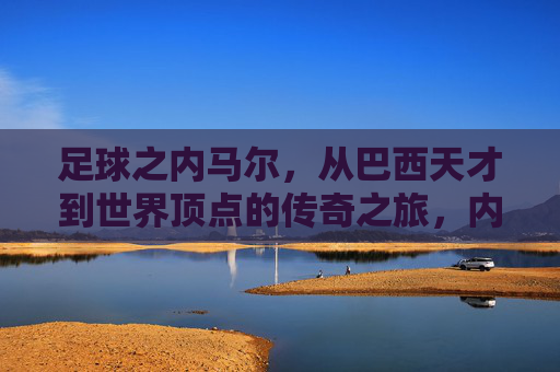 足球之内马尔，从巴西天才到世界顶点的传奇之旅，内马尔，从巴西天才到世界顶点的传奇之旅