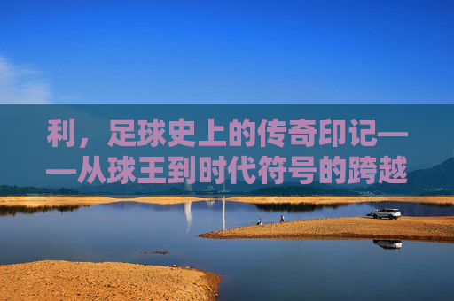 利，足球史上的传奇印记——从球王到时代符号的跨越