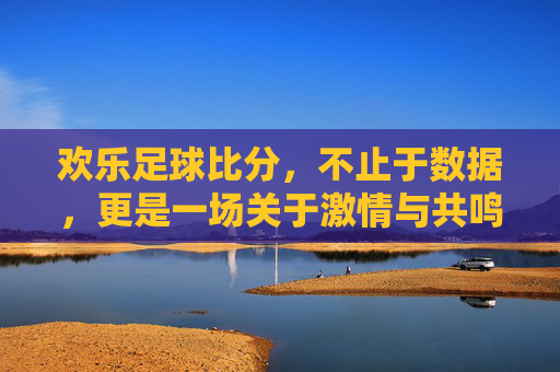 欢乐足球比分,不止于数据,更是一场关于激情与共鸣的盛宴