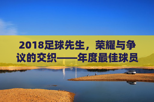 2018足球先生,荣耀与争议的交织——年度最佳球员评选的多元解读,2018足球先生,荣耀与争议的交织——年度最佳球员评选的多元解读