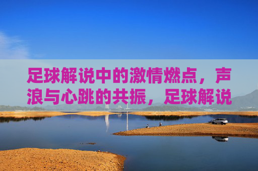 足球解说中的激情燃点，声浪与心跳的共振，足球解说中的激情燃点，声浪与心跳的共振