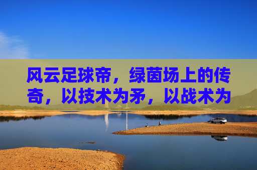 风云足球帝,绿茵场上的传奇,以技术为矛,以战术为盾的足球王者,风云足球帝,绿茵场上的传奇,以技术为矛,以战术为盾的足球王者