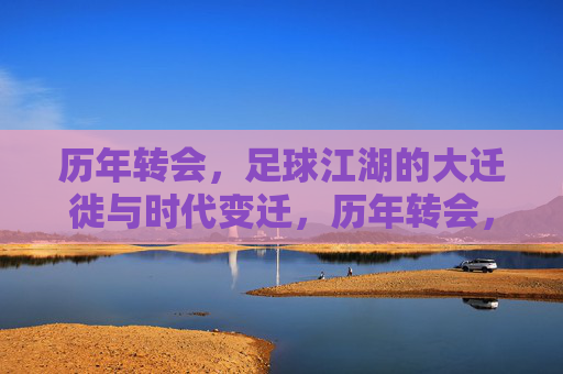 历年转会,足球江湖的大迁徙与时代变迁,历年转会,足球江湖的大迁徙与时代变迁