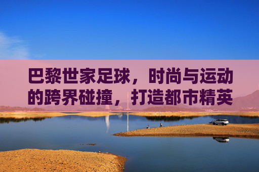 巴黎世家足球，时尚与运动的跨界碰撞，打造都市精英的球场风尚，巴黎世家足球，时尚与运动的跨界碰撞，定义都市精英的球场风尚