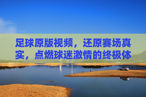 足球原版视频，还原赛场真实，点燃球迷激情的终极体验，足球原版视频，还原赛场真实，点燃球迷激情的终极体验