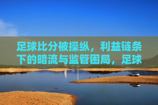 足球比分被操纵，利益链条下的暗流与监管困局，足球比分被操纵，利益链条下的暗流与监管困局