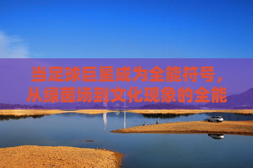 当足球巨星成为全能符号，从绿茵场到文化现象的全能巨星足球时代