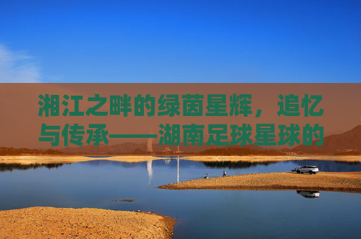 湘江之畔的绿茵星辉，追忆与传承——湖南足球星球的璀璨印记，湘江之畔的绿茵星辉，追忆与传承——湖南足球星球的璀璨印记