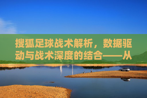 搜狐足球战术解析，数据驱动与战术深度的结合——从分析到实战的战术解码之旅