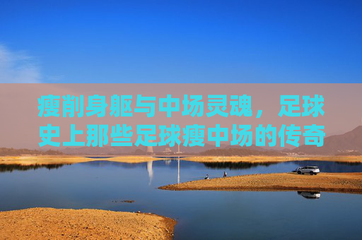 瘦削身躯与中场灵魂,足球史上那些足球瘦中场的传奇与智慧,瘦削身躯与中场灵魂,足球史上那些足球瘦中场的传奇与智慧