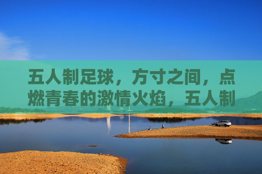 五人制足球，方寸之间，点燃青春的激情火焰，五人制足球，方寸之间，点燃青春的激情火焰