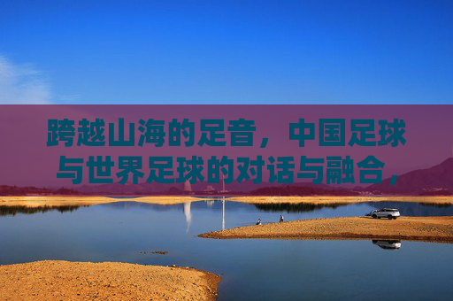 跨越山海的足音，中国足球与世界足球的对话与融合，跨越山海的足音，中国足球与世界足球的对话与融合