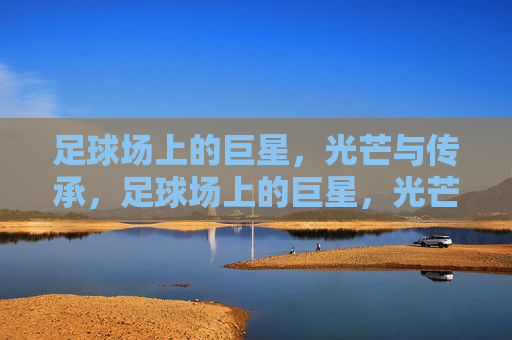 足球场上的巨星，光芒与传承，足球场上的巨星，光芒与传承