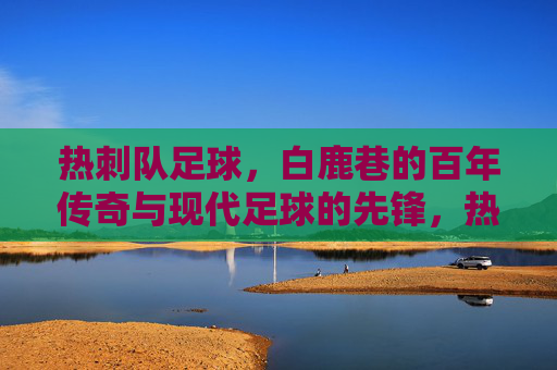 热刺队足球，白鹿巷的百年传奇与现代足球的先锋，热刺队，白鹿巷百年传奇与现代足球的先锋