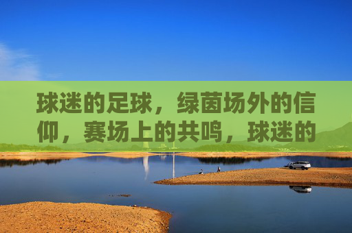 球迷的足球，绿茵场外的信仰，赛场上的共鸣，球迷的足球，绿茵场外的信仰，赛场上的共鸣