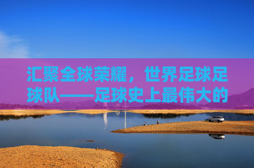 汇聚全球荣耀，世界足球足球队——足球史上最伟大的联合力量，汇聚全球荣耀，世界足球足球队——足球史上最伟大的联合力量