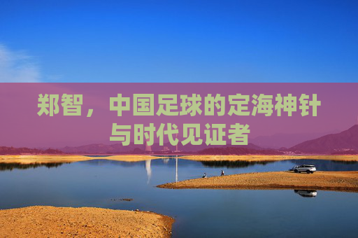 郑智，中国足球的定海神针与时代见证者