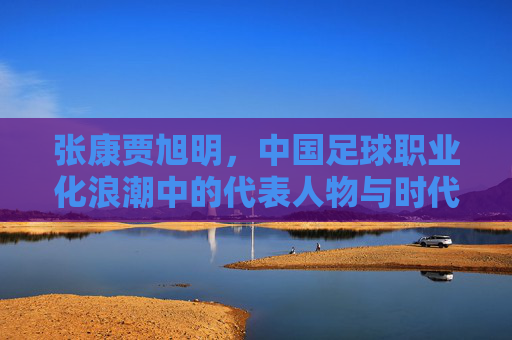 张康贾旭明,中国足球职业化浪潮中的代表人物与时代印记