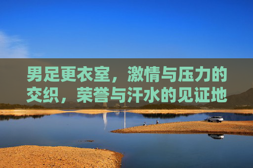 男足更衣室，激情与压力的交织，荣誉与汗水的见证地，男足更衣室，激情与压力的交织，荣誉与汗水的见证地