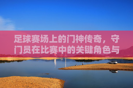 足球赛场上的门神传奇，守门员在比赛中的关键角色与精彩瞬间，足球赛场门神传奇，守门员关键角色与精彩瞬间