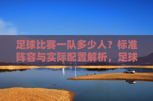 足球比赛一队多少人?标准阵容与实际配置解析,足球比赛一队多少人?标准阵容与实际配置解析
