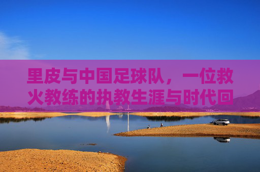 里皮与中国足球队，一位救火教练的执教生涯与时代回响，里皮与中国足球队，一位救火教练的执教生涯与时代回响
