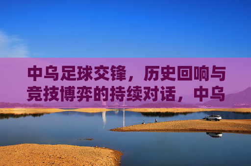 中乌足球交锋，历史回响与竞技博弈的持续对话，中乌足球交锋，历史回响与竞技博弈的持续对话