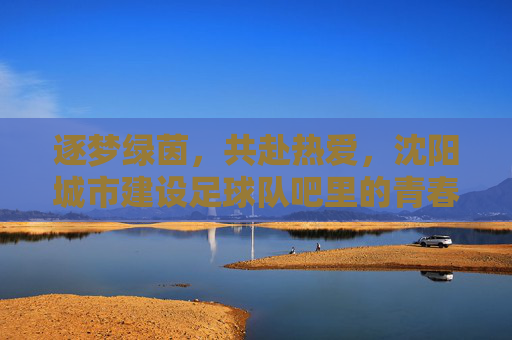 逐梦绿茵，共赴热爱，沈阳城市建设足球队吧里的青春记忆与团队情怀，逐梦绿茵，共赴热爱，沈阳城市建设足球队吧里的青春记忆与团队情怀