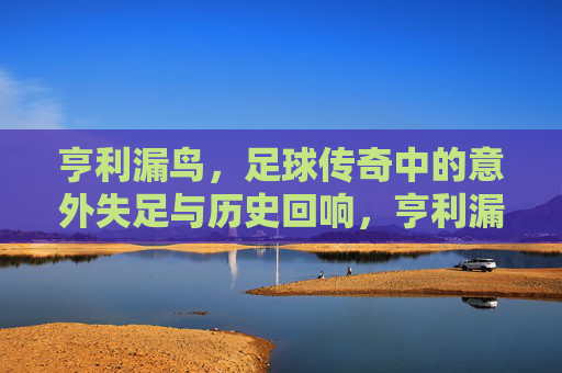 亨利漏鸟，足球传奇中的意外失足与历史回响，亨利漏鸟，足球传奇中的意外失足与历史回响