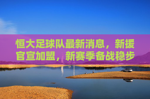 恒大足球队最新消息,新援官宣加盟,新赛季备战稳步推进,球迷期待银靴再现,恒大新援官宣加盟 新赛季备战稳步推进 球迷期待银靴再现