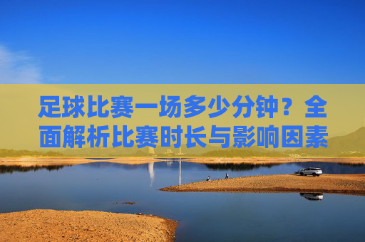 足球比赛一场多少分钟?全面解析比赛时长与影响因素,足球比赛一场多少分钟?全面解析比赛时长与影响因素