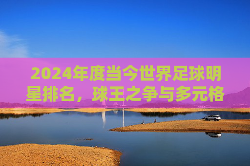 2024年度当今世界足球明星排名,球王之争与多元格局的足球新篇章
