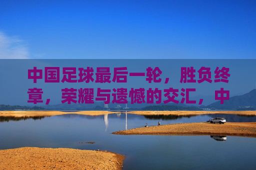中国足球最后一轮，胜负终章，荣耀与遗憾的交汇，中国足球最后一轮，胜负终章，荣耀与遗憾的交汇