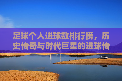 足球个人进球数排行榜,历史传奇与时代巨星的进球传奇,从贝利到梅西的辉煌足迹,足球个人进球数排行榜,历史传奇与时代巨星的进球传奇,从贝利到梅西的辉煌足迹