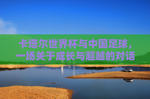 卡塔尔世界杯与中国足球，一场关于成长与超越的对话，卡塔尔世界杯与中国足球，一场关于成长与超越的对话