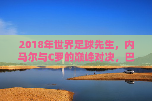 2018年世界足球先生，内马尔与C罗的巅峰对决，巴塞罗那新星与现象级射手的历史性角逐，2018世界足球先生，内马尔与C罗的巅峰对决，巴塞罗那新星与现象级射手的历史性角逐