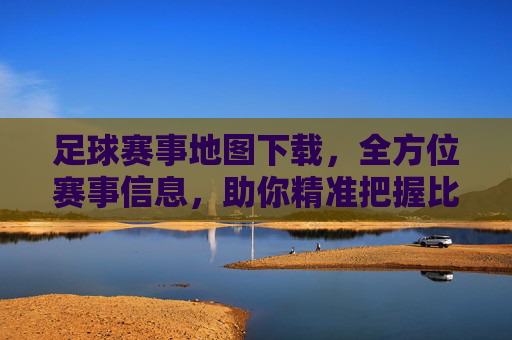 足球赛事地图下载,全方位赛事信息,助你精准把握比赛动态,足球赛事地图下载,全方位赛事信息,助你精准把握比赛动态