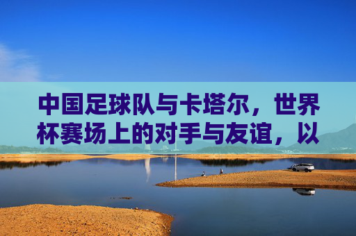 中国足球队与卡塔尔，世界杯赛场上的对手与友谊，以及足球文化中的交流与传承，世界杯赛场上的对手与友谊，中国足球队与卡塔尔的足球文化交流与传承