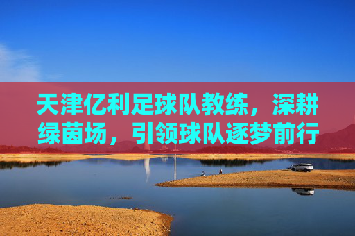 天津亿利足球队教练，深耕绿茵场，引领球队逐梦前行，天津亿利足球队教练，深耕绿茵场，引领球队逐梦前行