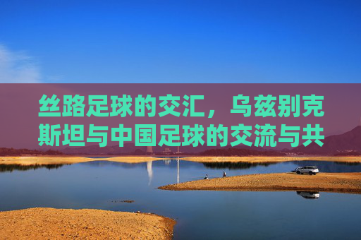 丝路足球的交汇,乌兹别克斯坦与中国足球的交流与共进,丝路足球的交汇,乌兹别克斯坦与中国足球的交流与共进