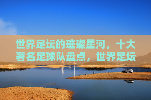世界足坛的璀璨星河,十大著名足球队盘点,世界足坛的璀璨星河,十大著名足球队盘点