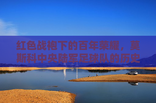 红色战袍下的百年荣耀，莫斯科中央陆军足球队的历史、辉煌与当代风采，红色战袍下的百年荣耀，莫斯科中央陆军足球队的历史、辉煌与当代风采