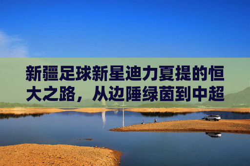 新疆足球新星迪力夏提的恒大之路,从边陲绿茵到中超赛场的逐梦旅程,新疆足球新星迪力夏提的恒大之路,从边陲绿茵到中超赛场的逐梦旅程